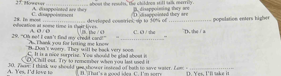 However _about the results, the children still talk merrily.
A. disappointed are they B. disappointing they are
C. disappointment D. disappointed they are
28. In most _. developed countries, up to 50% of _population enters higher
education at some time in their lives.
A. Ø / O B. the / Ø C. Ø / the D. the / a
29. “Oh no! I can’t find my credit card!” “_
”
A. Thank you for letting me know
B. Don't worry. They will be back very soon
C. It is a nice surprise. You should be glad about it
D.)Chill out. Try to remember when you last used it
30. Tuan: I think we should use shower instead of bath to save water. Lan: -_
A. Yes, I’d love to B. That's a good idea C. I’m sorry D. Yes, I'll take it