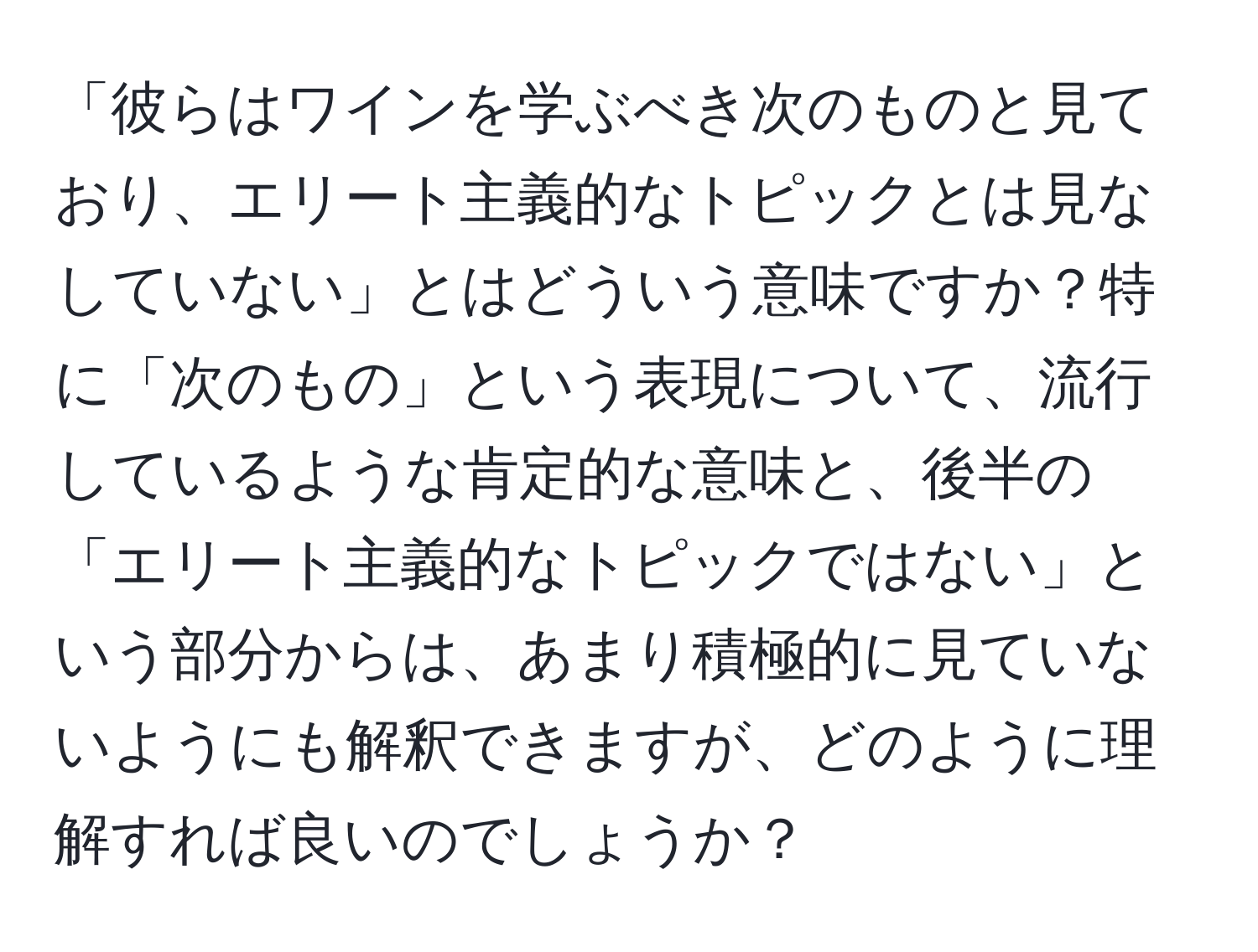 「彼らはワインを学ぶべき次のものと見ており、エリート主義的なトピックとは見なしていない」とはどういう意味ですか？特に「次のもの」という表現について、流行しているような肯定的な意味と、後半の「エリート主義的なトピックではない」という部分からは、あまり積極的に見ていないようにも解釈できますが、どのように理解すれば良いのでしょうか？