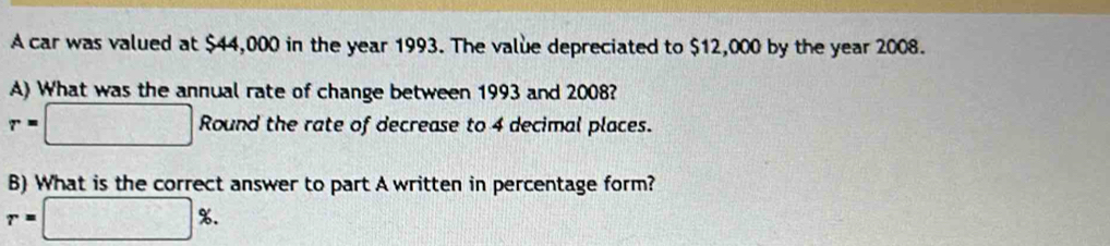 A car was valued at $44,000 in the year 1993. The value depreciated to $12,000 by the year 2008. 
A) What was the annual rate of change between 1993 and 2008?
r=□ Roun d the rate of decrease to 4 decimal places. 
B) What is the correct answer to part A written in percentage form?
r=□ %.