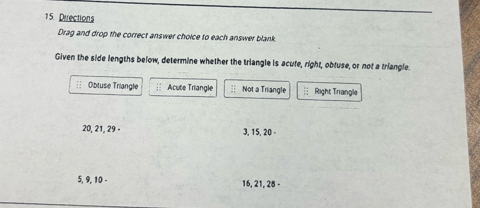 Directions 
Drag and drop the correct answer choice to each answer blank. 
Given the side lengths below, determine whether the triangle is acute, right, obtuse, or not a triangle. 
Obtuse Triangle Acute Triangle Not a Triangle Right Triangle
20, 21, 29 · 3, 15, 20 -
5, 9, 10 - 16, 21, 28 -