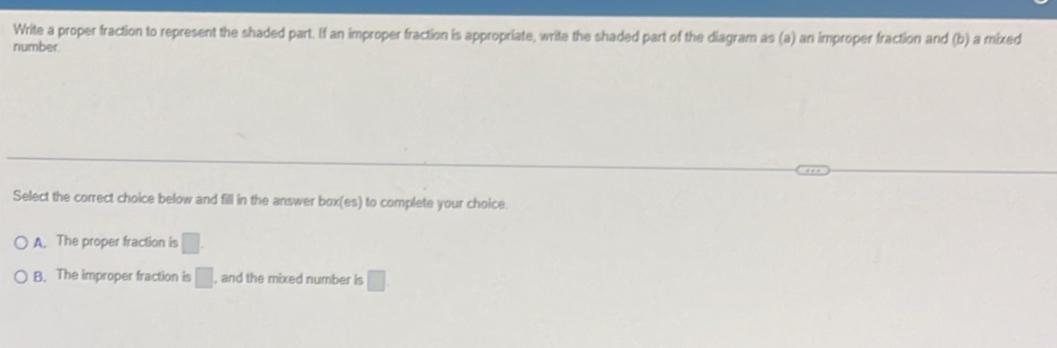 Write a proper fraction to represent the shaded part. If an improper fraction is appropriate, write the shaded part of the diagram as (a) an improper fraction and (b) a mixed
number.
Select the correct choice below and fill in the answer box(es) to complete your choice.
A. The proper fraction is □.
B. The improper fraction is □ , and the mixed number is □