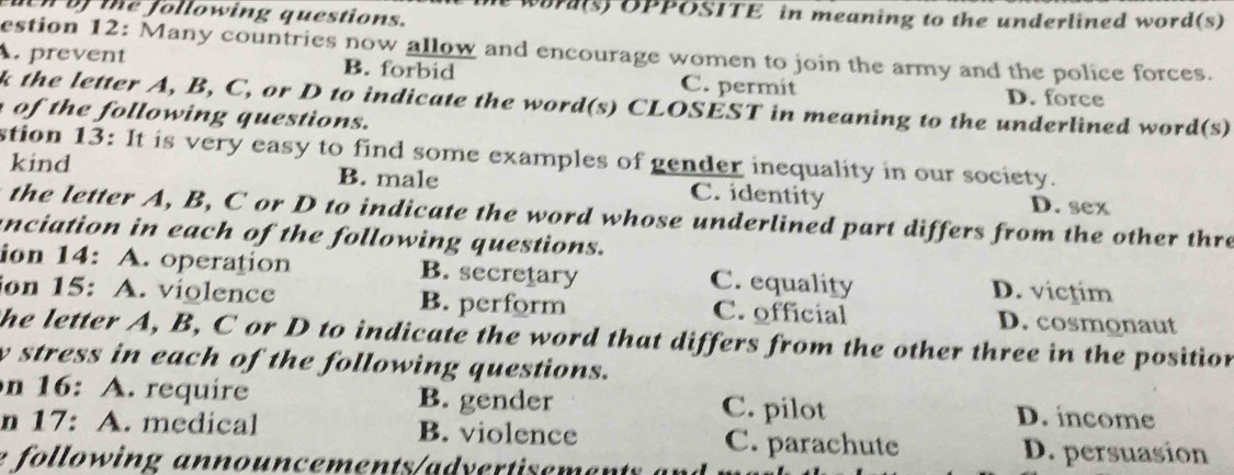 euen of the following questions. word(s) OPPOSITE in meaning to the underlined word(s)
estion 12: Many countries now allow and encourage women to join the army and the police forces.
A. prevent B. forbid C. permit
D. force
k the letter A, B, C, or D to indicate the word(s) CLOSÉST in meaning to the underlined word(s)
o h lo w ing q u estions.
stion 13: It is very easy to find some examples of gender inequality in our society.
kind B. male C. identity D. sex
the letter A, B, C or D to indicate the word whose underlined part differs from the other thre
anciation in each of the following questions.
ion 14: A. operation B. secretary C. equality D. victim
ion 15: A. violence B. perform C. official D. cosmonaut
the letter A, B, C or D to indicate the word that differs from the other three in the position
y stress in each of the following questions.
n 16: A. require B. gender C. pilot D. income
n 17: A. medical B. violence C. parachute D. persuasion
e following announcements/advertisemen