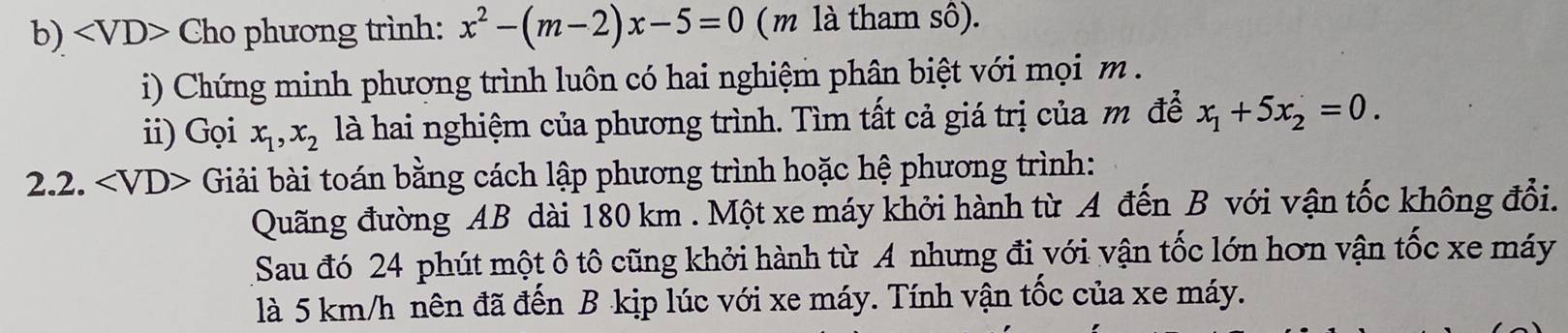 Cho phương trình: x^2-(m-2)x-5=0 ( m là tham sô). 
i) Chứng minh phương trình luôn có hai nghiệm phân biệt với mọi m. 
ii) Gọi x_1, x_2 là hai nghiệm của phương trình. Tìm tất cả giá trị của m để x_1+5x_2=0. 
2.2. Giải bài toán bằng cách lập phương trình hoặc hệ phương trình: 
Quãng đường AB dài 180 km. Một xe máy khởi hành từ A đến B với vận tốc không đổi. 
Sau đó 24 phút một ô tô cũng khởi hành từ A nhưng đi với vận tốc lớn hơn vận tốc xe máy 
là 5 km/h nên đã đến B kịp lúc với xe máy. Tính vận tốc của xe máy.