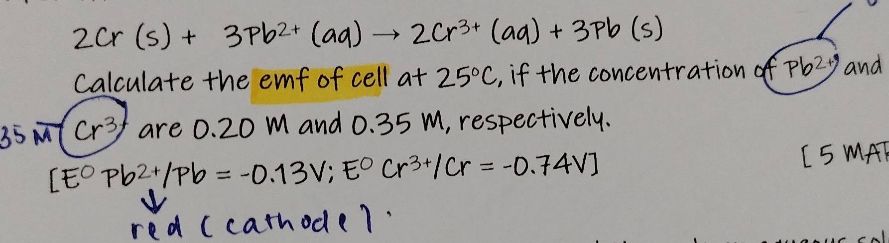 2Cr(s)+3Pb^(2+)(aq)to 2Cr^(3+)(aq)+3Pb(s)
Calculate the emmf of cell at 25°C , if the concentration of Pb^(2+y) and
35 MT (r^3) are 0. 20 m and 0. 35 m, respectively.
[E^0Pb^(2+)/Pb=-0.13V;E^0Cr^(3+)/Cr=-0.74V]
L5 MAT 
red (carhode7.