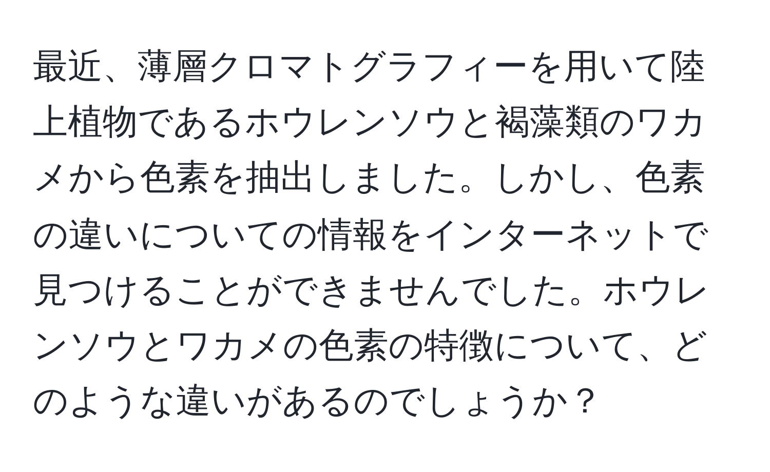 最近、薄層クロマトグラフィーを用いて陸上植物であるホウレンソウと褐藻類のワカメから色素を抽出しました。しかし、色素の違いについての情報をインターネットで見つけることができませんでした。ホウレンソウとワカメの色素の特徴について、どのような違いがあるのでしょうか？