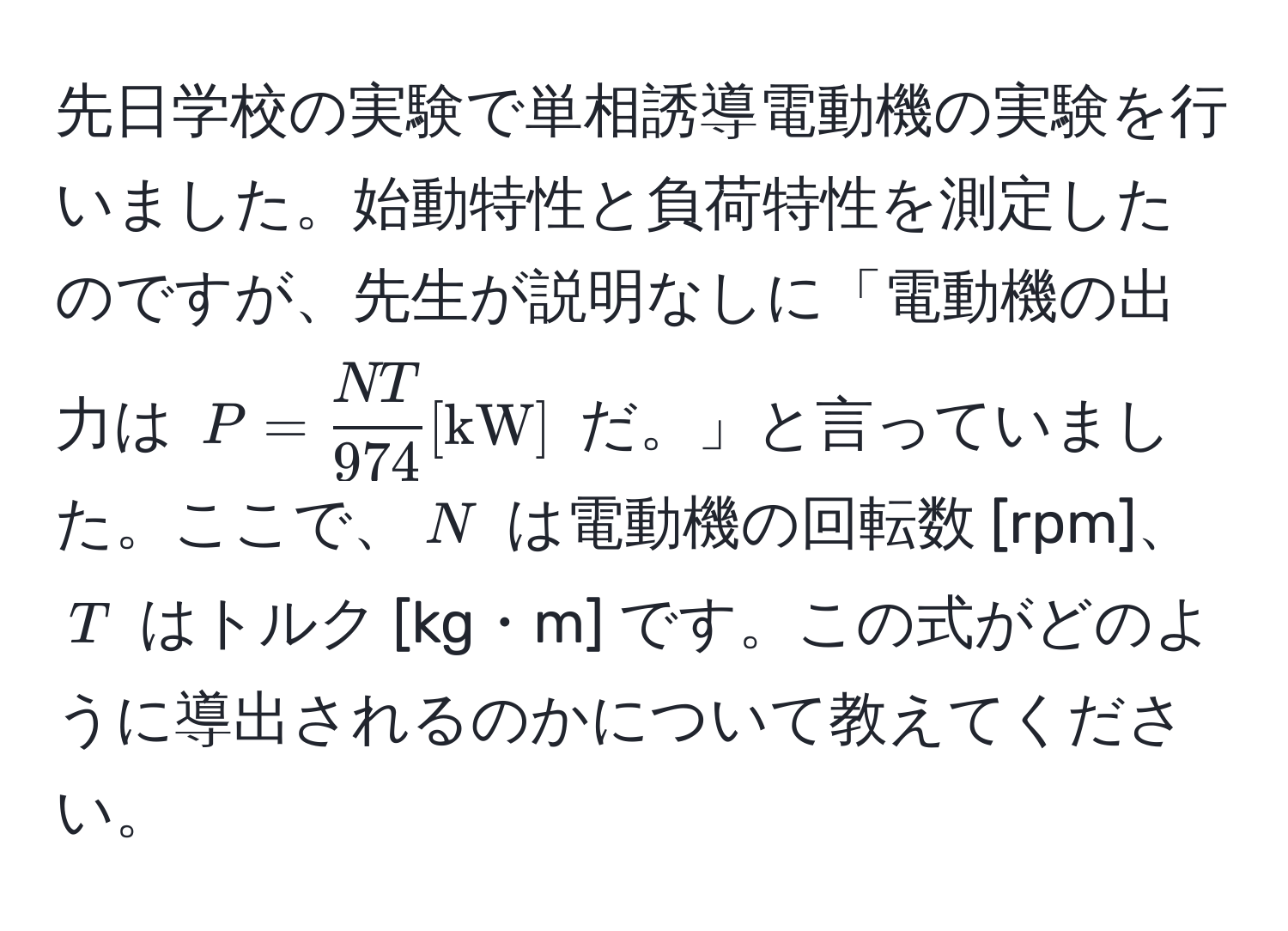 先日学校の実験で単相誘導電動機の実験を行いました。始動特性と負荷特性を測定したのですが、先生が説明なしに「電動機の出力は $P =  NT/974  [kW]$ だ。」と言っていました。ここで、$N$ は電動機の回転数 [rpm]、$T$ はトルク [kg・m] です。この式がどのように導出されるのかについて教えてください。