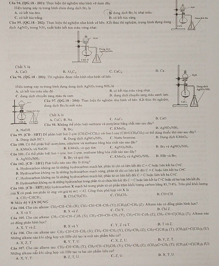 Cầu 94. (QG.18 - 201): Thực hiện thí nghiệm như hình Voverline d dưới đây
Hiện tượng xảy ra trong bình chứa dung dịch Br₂ là
A. có kết tùa đen B dung dịch Br_2 b nhạt màu
C. có kết tủa trắng. D. có kết tủa vàng 
Câu 95.(QG.18-202) : Thực hiện thí nghiệm như hình vẽ bên. Kết thúc thí nghiệm, trong bình đựng du
djch AgNO_3 trong NH , xuất hiện kết tủa màu vàng nhạt.
Chất X là
A. CaC B. AI_4C_3. C. CaC_2.
D. Ca.
Câu 96. (QG.18-203) : Thí nghiệm được tiền hình như hình vẽ bên. 
Hiện tượng xảy ra trong bình đựng dung dịch AgNO_3 trong NH_3 là
A. có kết tủa màu nâu đỏ. B. có kết tủa màu vàng nhạt
C. dung dịch chuyển sang màu da cam. D. dung dịch chuyền sang màu xanh lam.
Câu 97 (QG.18-204) ): Thực hiện thí nghiệm như hình vẽ bên. Kết thúc thí nghiệm,
dung djch Br_2 bị mắt mnàu.
Chấ XI
A. CaC_2.B.Na
C. Al_4C_3. D. CaO
Câu 98. Không thể phân biệt methane và acetylene bằng chất nào sau đây?
A. NaOH
B. Br_2
C. KMnO_4 D. AgNO_3/NH_3.
Câu 99. [CD - SBT] Để phân biệt but-2-yne(CH_3Cequiv CCH_3)vdi but-l-yne (CHequiv CCH_2CH_3) 9  có thể dùng thuốc thử nào sau đây?
A. Dung dịch HC1 B. Dung dịch AgNO_3/NH_3. C. Nước bromine. D. Dung dịch KMnO_4
Cầu 100. Có thể phần biệt acetylene, ethylene và methane bằng hóa chất nào sau đây?
A. KMnO_4 và NaOH B. KMnO_4 và quỷ tím C. AgNO_3/NH_3. D. Br_2 và AgNO_3/NH_3
Câu 101. Có thể phân biệt but-1-yne, but-2-yne, methane bằng hóa chất nào sau đây?
A. AgNO_3/NH_3. B. Br₂ và quỷ tím. C. KMnO₄ và AgNO_3/NH_3 D. HBr và Br₂
Câu 102. |CD-SBT| 1  Phát biểu nào sau đây là đùng?
A. Hydrocarbon không no là những hydrocarbon mạch hở, phân tử chỉ có liên kết đôi C=C hoặc liên kết ba Cequiv C.
B. Hydrocarbon không no là những hydrocarbon mạch vòng, phân tử chỉ có liên kết đôi C=C hoặc liên kết ba Cequiv C.
C. Hydrocarbon không no là những hydrocarbon mạch hở, phần tứ có liên kết đôi C=C hoặc liên kết be Cequiv C.
D. Hydrocarbon không no là những hydrocarbon trong phân tử có chứa liên kết đôi C=C hoặc liên kết ba C=C hoặc cả hai loại liên kết đó
Câu 103. [CD-S SBT] Một hydrocarbon X mạch hở trong phân từ có phần trăm khổi lượng carbon bằng 85,714%. Trên phổ khổi lượng
của X có peak ion phân tử ứng với giá trị m/z=42 Công thức phù hợp với * 13
A. CH_2=CHCH_3. B. CH_3CH_2CH_3. C. CH_3CH_3 D. CHequiv CH
* Múc độ VậN DựNG
Câu 104. Cho các alkene: CH_2=CH-CH_3(X);CH_3-CH=CH-CH_3(Y);(CH_3)_2C=CH_2(Z) Alkene nào có đồng phân hình học?
A. X và Y. XvdZ. C. Chí Y. D. Chi Z.
B.
Câu 105. Cho các alkene: CH_3-CH=CH-C_2H_5(X);CH_3-CH=CH-CH_3(Y);CH_2=CH-C_2H_5(Z);CH_3-CH=C(CH_3)_2(T) ). Alkene nào
có đồng phân hình học?
A. X, Y vaZ. B. XvdY. C. Y, Z và T. D. rulambda Z
Câu 106. Cho các alkene sau: CH_3-CH=CH-CH_3(X):CH_3-CH=CH_2(Y);CH_2=CH_2(Z);CH_2=C(CH_3)_2(T);(CH_3)_2C=C(CH_3)_2(U).
Những alkene nào khi cộng hợp với HBr chỉ tạo ra một sản phẩm hữu cơ?
A. X, Z, T B. Y, T, U. C. X, Z, U. D. Y, Z. T.
Câu 107. Cho các alkene sau:.CH_3-CH=CH_2(X);CH_2=CH-CH_2CH_3(Y);CH_2=CH_2(Z);(CH_3)_2 _2C=CH_2(T);(CH_3)_2C=C(CH_3)_2(U).
Những alkene nào khi cộng hợp với HBr tạo ra hai sản phẩm hữu cơ?
A. X, Y, T B. Z,T, U. C. Z, U. D. X, T, U.