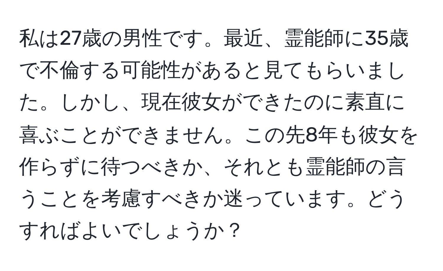 私は27歳の男性です。最近、霊能師に35歳で不倫する可能性があると見てもらいました。しかし、現在彼女ができたのに素直に喜ぶことができません。この先8年も彼女を作らずに待つべきか、それとも霊能師の言うことを考慮すべきか迷っています。どうすればよいでしょうか？