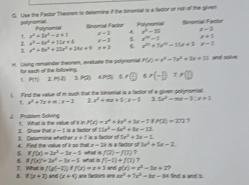 Use the Factor Theorm to determine if the sinomial is a factor or not of the gluen
pely nomial . Polynomial Binomial Factor
1 x^2+2x^2-x+1 x-2 & Pislymomial Sinomial Factor
x^6-32 x-2
2 x^2-6x^2+11x+6 x-3 5 x^(10)-1 x+1
1 x^4+8x^3+22x^2+24x+9 x+3 x^(20)+7x^(0.111z+3x+3) x-1
H. Using remainder theorsm, evaluate the polynomial P(x)=x^3-7x^2+3x+11 and sois 
for each of the following.
1 P(1) Z P(-2) 3 P(2) 4P(5) 5 p( 1/2 ) p(- p/2 ) 7 P( 1/x )
l, Find the value of m such that the binomial is a factor of a given golymomial
x^2+7x+m;x-2 2 x^2+mx+5;x-5 3 5x^2-mx-3:x+1
J. Problem Solving
1. What is the value of k in P(x)=x^4+kx^2+3x-7 P(3)=272 ?
2. Show that x-1
3. Determine whether is a factor of 11x^2-6z^2+8x-13.
x+7
4. Find the value of k so that is is fiactor of 5x^2+3x-1
z-2k is a factor of 3x^2+5x-2
 1 f(x)=2x^2-3x-5 what is f(2)-f(1) ?
B. If f(x)=2x^2-3x-5 what is f(-5)+f(5) ?
7. What is f(g(-2)) ff(x)=x+3 and g(x)=x^2-3x+2 ,
B. if(x+3) and (x+4) are factors ars ax^2+7x^2-8x-84 fnd a and is