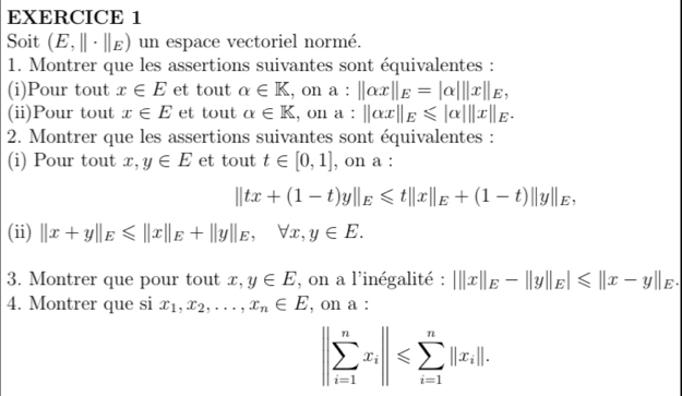 Soit (E,beginvmatrix endvmatrix · beginvmatrix endvmatrix E) un espace vectoriel normé. 
1. Montrer que les assertions suivantes sont équivalentes : 
(i)Pour tout x∈ E et tout alpha ∈ K , on a:||alpha x||_E=|alpha |||x||_E, 
(ii)Pour tout x∈ E et tout alpha ∈ K , on a : ||alpha x||_E≤slant |alpha |||x||_E. 
2. Montrer que les assertions suivantes sont équivalentes : 
(i) Pour tout x, y∈ E et tout t∈ [0,1] , on a :
||tx+(1-t)y||_E≤slant t||x||_E+(1-t)||y||_E, 
(ii) ||x+y||_E≤slant ||x||_E+||y||_E, forall x, y∈ E. 
3. Montrer que pour tout x, y∈ E , on a l'inégalité : |||x||_E-||y||_E|≤slant ||x-y||_E. 
4. Montrer que si x_1, x_2,..., x_n∈ E , on a :
||sumlimits _(i=1)^nx_i||≤slant sumlimits _(i=1)^n||x_i||.