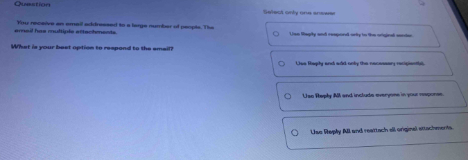 Question Select only one answer
You receive an email addressed to a large number of people. The
email has multiple attachments. Use Raply and respond only to the original sender.
What is your best option to respond to the email?
Use Reply and add only the necessary recipient(s).
Use Reply All and include everyone in your response
Use Reply All and reattach all original attachments.