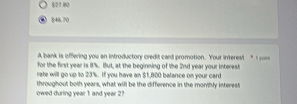 $27.80
$46.70
A bank is offering you an introductory credit card promotion. Your interest * 1 point
for the first year is 8%. But, at the beginning of the 2nd year your interest
rate will go up to 23%. If you have an $1,800 balance on your card
throughout both years, what will be the difference in the monthly interest
owed during year 1 and year 2?