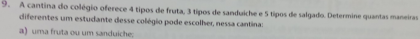 A cantina do colégio oferece 4 tipos de fruta, 3 tipos de sanduíche e 5 tipos de salgado. Determine quantas maneiras 
diferentes um estudante desse colégio pode escolher, nessa cantina: 
a) uma fruta ou um sanduíche;