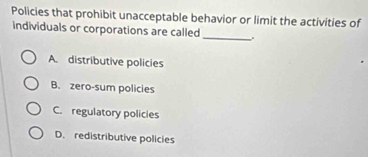 Policies that prohibit unacceptable behavior or limit the activities of
individuals or corporations are called_ .
A. distributive policies
B. zero-sum policies
C. regulatory policies
D. redistributive policies