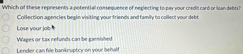 Which of these represents a potential consequence of neglecting to pay your credit card or loan debts?
Collection agencies begin visiting your friends and family to collect your debt
Lose your job
Wages or tax refunds can be garnished
Lender can file bankruptcy on your behalf