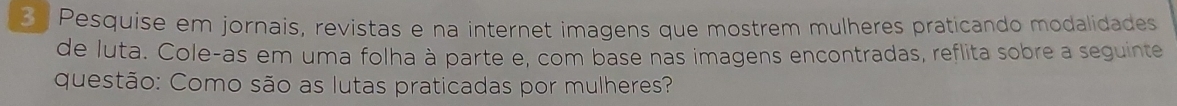 Pesquise em jornais, revistas e na internet imagens que mostrem mulheres praticando modalidades 
de luta. Cole-as em uma folha à parte e, com base nas imagens encontradas, reflita sobre a seguinte 
questão: Como são as lutas praticadas por mulheres?