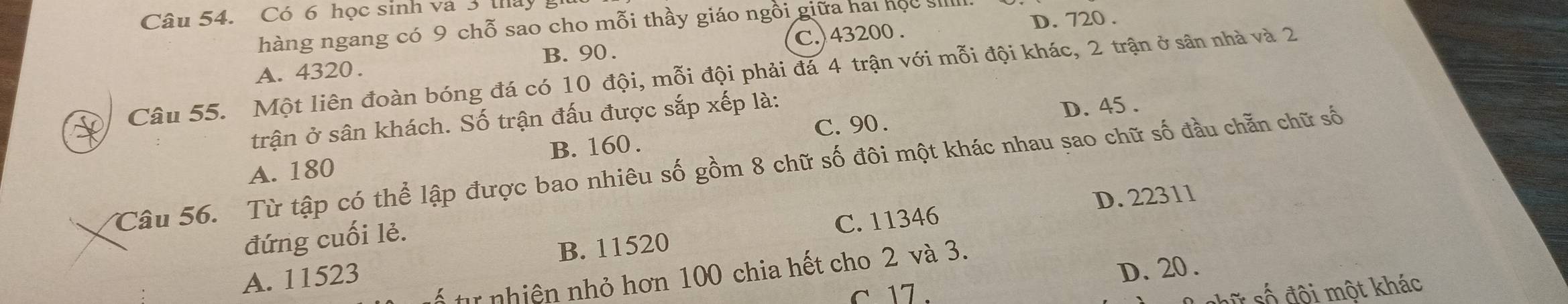 Có 6 học sinh và 3 tháy 
hàng ngang có 9 chỗ sao cho mỗi thầy giáo ngồi giữa hai học s
B. 90. C. 43200. D. 720.
Câu 55. Một liên đoàn bóng đá có 10 đội, mỗi đội phải đá 4 trận với mỗi đội khác, 2 trận ở sân nhà và 2 A. 4320.
C. 90. D. 45.
trận ở sân khách. Số trận đấu được sắp xếp là:
A. 180 B. 160.
Câu 56. Từ tập có thể lập được bao nhiêu số gồm 8 chữ số đôi một khác nhau sao chữ số đầu chẵn chữ số
D. 22311
đứng cuối lẻ.
A. 11523 B. 11520 C. 11346
D. 20.
é t nhiên nhỏ hơn 100 chia hết cho 2 và 3.
c 17.
s ố đội một khác