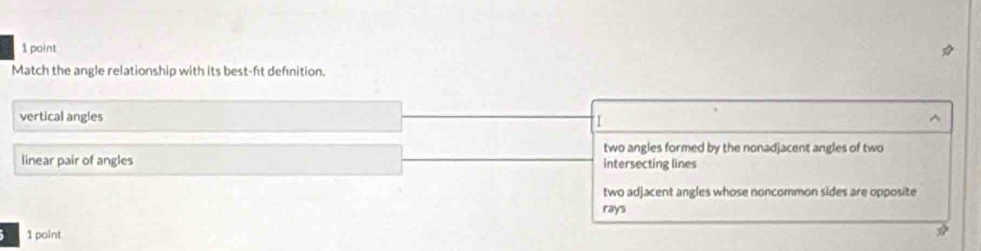Match the angle relationship with its best-ft defnition.
vertical angles ^
1
two angles formed by the nonadjacent angles of two
linear pair of angles intersecting lines
two adjacent angles whose noncommon sides are opposite
rays
) 1 point
*