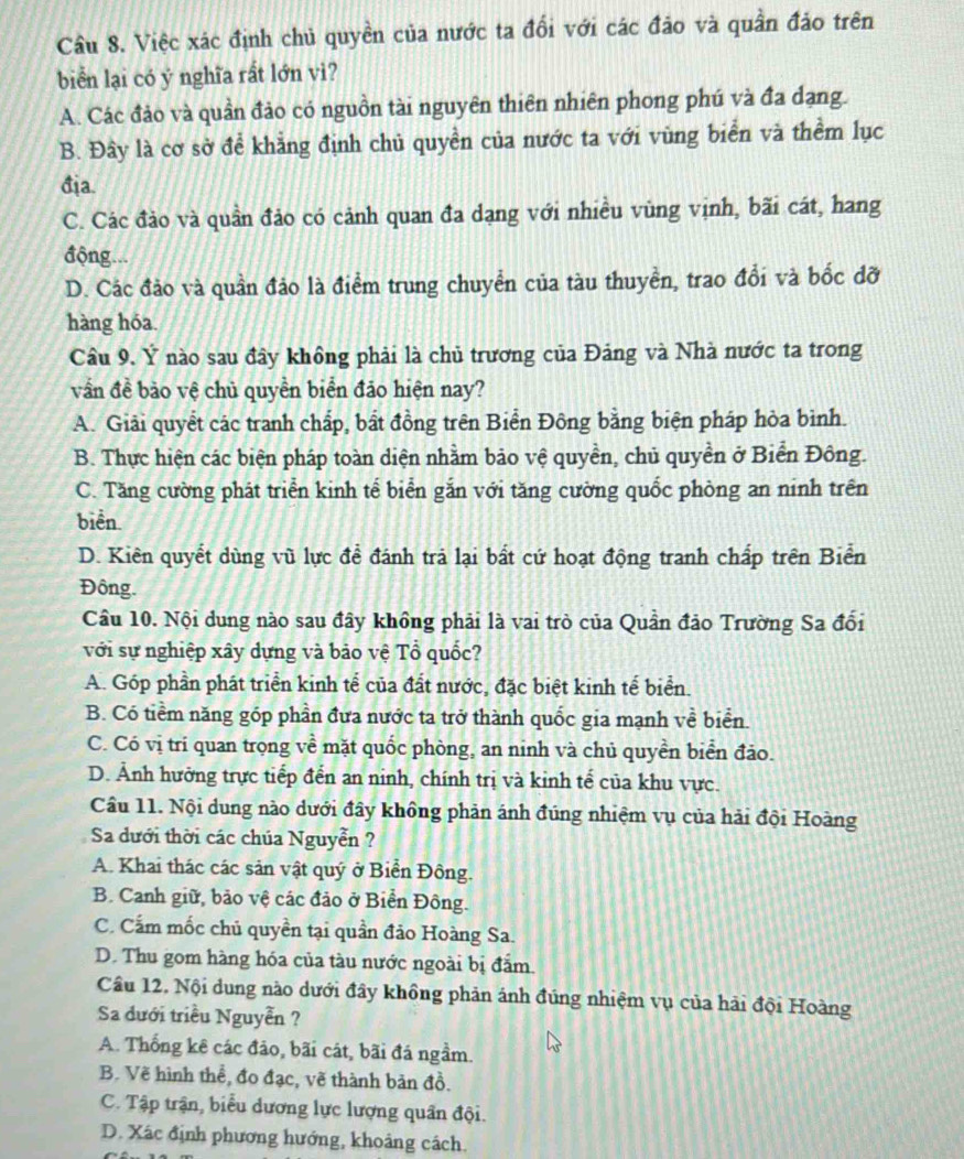 Cầu 8. Việc xác định chủ quyền của nước ta đổi với các đảo và quần đảo trên
biển lại có ý nghĩa rất lớn vì?
A. Các đảo và quần đảo có nguồn tài nguyên thiên nhiên phong phú và đa dạng.
B. Đây là cơ sở để khẳng định chủ quyền của nước ta với vùng biển và thểm lục
địa.
C. Các đảo và quần đảo có cảnh quan đa dạng với nhiều vùng vịnh, bãi cát, hang
động...
D. Các đảo và quần đảo là điểm trung chuyển của tàu thuyền, trao đổi và bốc đỡ
hàng hóa.
Câu 9. Ý nào sau đây không phải là chủ trương của Đảng và Nhà nước ta trong
vần đề bảo vệ chủ quyền biển đảo hiện nay?
A. Giải quyết các tranh chấp, bất đồng trên Biển Đông bằng biện pháp hòa bình.
B. Thực hiện các biện pháp toàn diện nhằm bảo vệ quyền, chủ quyền ở Biển Đông.
C. Tăng cường phát triển kinh tế biển gắn với tăng cường quốc phòng an ninh trên
biển.
D. Kiên quyết dùng vũ lực đề đánh trả lại bất cứ hoạt động tranh chấp trên Biển
Đông.
Câu 10. Nội dung nào sau đây không phải là vai trò của Quần đảo Trường Sa đối
với sự nghiệp xây dựng và bảo vệ Tổ quốc?
A. Góp phần phát triển kinh tể của đất nước, đặc biệt kinh tế biển.
B. Có tiềm năng góp phần đưa nước ta trở thành quốc gia mạnh về biển.
C. Có vị trí quan trọng về mặt quốc phòng, an ninh và chủ quyền biển đảo.
D. Ảnh hưởng trực tiếp đển an ninh, chính trị và kinh tế của khu vực.
Cầu 11. Nội dung nào dưới đây không phản ánh đúng nhiệm vụ của hải đội Hoàng
Sa dưới thời các chúa Nguyễn ?
A. Khai thác các sản vật quý ở Biển Đông.
B. Canh giữ, bảo vệ các đảo ở Biển Đông.
C. Cấm mốc chủ quyền tại quần đảo Hoàng Sa.
D. Thu gom hàng hóa của tàu nước ngoài bị đẩm.
Cầu 12. Nội dung nào dưới đây không phản ánh đúng nhiệm vụ của hải đội Hoàng
Sa dưới triều Nguyễn ?
A. Thống kê các đảo, bãi cát, bãi đá ngầm.
B. Vẽ hình thể, đo đạc, vẽ thành bản đồ.
C. Tập trận, biểu dương lực lượng quân đội.
D. Xác định phương hướng, khoảng cách.