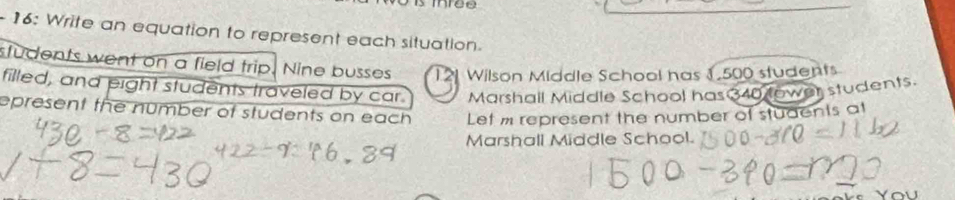 16: Write an equation to represent each situation. 
students went on a field trip. Nine busses Wilson Middle School has 1.500 students 
filled, and pight students traveled by car. Marshall Middle School has 340 lower students. 
epresent the number of students on each Let m represent the number of students at 
Marshall Middle School.