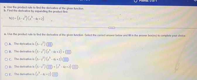 Points: 0 or 1
a. Use the product rule to find the derivative of the given function.
b. Find the derivative by expanding the product first.
h(z)=(5-z^2)(z^3-4z+2)
a. Use the product rule to find the derivative of the given function. Select the correct answer below and fill in the answer box(es) to complete your choice.
A. The derivative is (5-z^2)
B. The derivative is (5-z^2)(z^3-4z+2)+(□ ).
C. The derivative is (5-z^2)(z^3-4z+2)
D. The derivative is (5-z^2)(□ )+(z^3-4z+2)(□ )
E. The derivative is (z^3-4z+2) (□