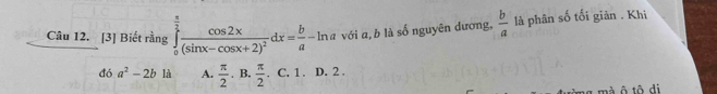 [3] Biết rằng ∈tlimits _0^((frac π)2)frac cos 2x(sin x-cos x+2)^2dx= b/a -ln a với a, b là số nguyên dương,  b/a  là phân số tối giản . Khi
đ a^2-2b là A.  π /2 . B.  π /2 . C. 1. D. 2.
^ 
ng mà ô tô di