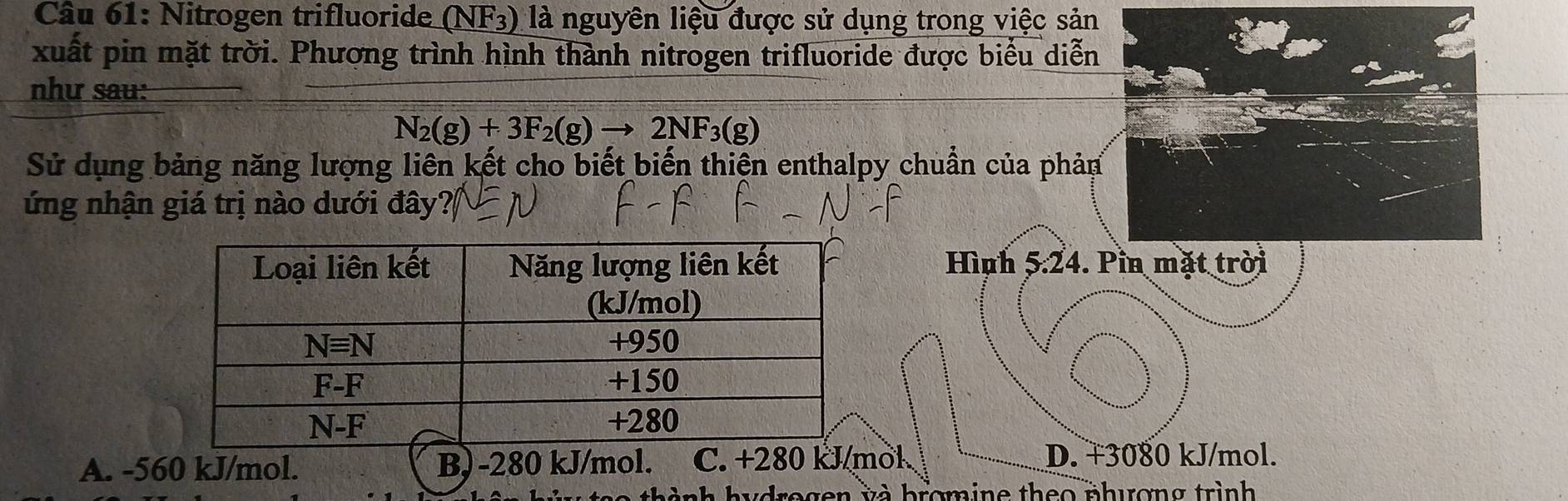 Nitrogen trifluoride (NF_3) là nguyên liệu được sử dụng trong việc sản
xuất pin mặt trời. Phương trình hình thành nitrogen trifluoride được biểu diễn
như sau:
N_2(g)+3F_2(g)to 2NF_3(g)
Sử dụng bảng năng lượng liên kết cho biết biến thiện enthalpy chuẩn của phản
ứng nhận giá trị nào dưới đây
Hình 5:24. Pin mặt trời
A. -560 kJ/mol. B) -280 kJ/mol. C. +280 kJ/mol. D. +3080 kJ/mol.
thành hydrogen và bromine theo phương trình