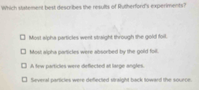 Which statement best describes the results of Rutherford's experiments?
Most alpha particles went straight through the gold foil.
Most alpha particles were absorbed by the gold foil.
A few particles were deflected at large angles.
Several particles were deflected straight back toward the source.