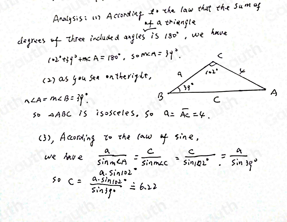 Analysis:(1) According to the law that the sum of 
o a triangle 
degrees of three included angles is 180° , we have
102°+39°+m∠ A=180° , so 
(2 ) as you see ontheright,
n∠ A=m∠ B=39°. 
so △ ABC is isosceles. So a=overline AC=4. 
(3), According to the law of sin e, 
we have  a/sin ∠ A = c/sin m∠ C = c/sin 102° = a/sin 39° 
a· sin 102°
50C= a· sin 102°/sin 39° approx 6.22