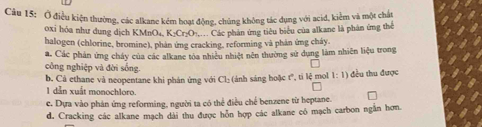 Ở điều kiện thường, các alkane kém hoạt động, chúng không tác dụng với acid, kiểm và một chấu
oxi hóa như dung dịch K MnO_4, K_2Cr_2O_7 , Các phản ứng tiêu biểu của alkane là phản ứng thế
halogen (chlorine, bromine), phản ứng cracking, reforming và phản ứng cháy.
a. Các phản ứng cháy của các alkane tỏa nhiều nhiệt nên thường sử dụng làm nhiên liệu trong
công nghiệp và đời sống.
b. Cả ethane và neopentane khi phản ứng với Cl_2 (ảnh sáng hoặc t°, ti lệ mol 1:1) đều thu được
1 dẫn xuất monochloro.
c. Dựa vào phản ứng reforming, người ta có thể điều chế benzene từ heptane.
d. Cracking các alkane mạch dài thu được hỗn hợp các alkane có mạch carbon ngắn hơn.