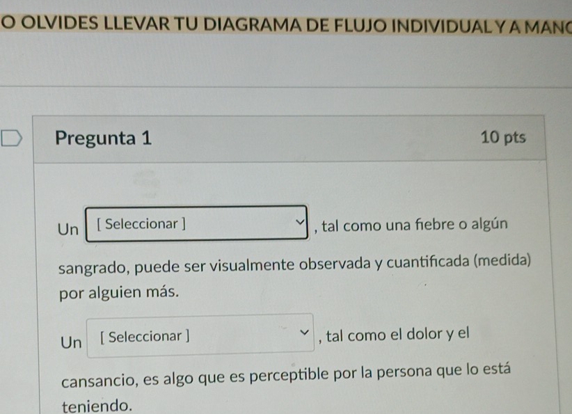 OLVIDES LLEVAR TU DIAGRAMA DE FLUJO INDIVIDUALY A MAN 
Pregunta 1 10 pts 
Un [ Seleccionar ] , tal como una fiebre o algún 
sangrado, puede ser visualmente observada y cuantifcada (medida) 
por alguien más. 
Un [ Seleccionar ] , tal como el dolor y el 
cansancio, es algo que es perceptible por la persona que lo está 
teniendo.