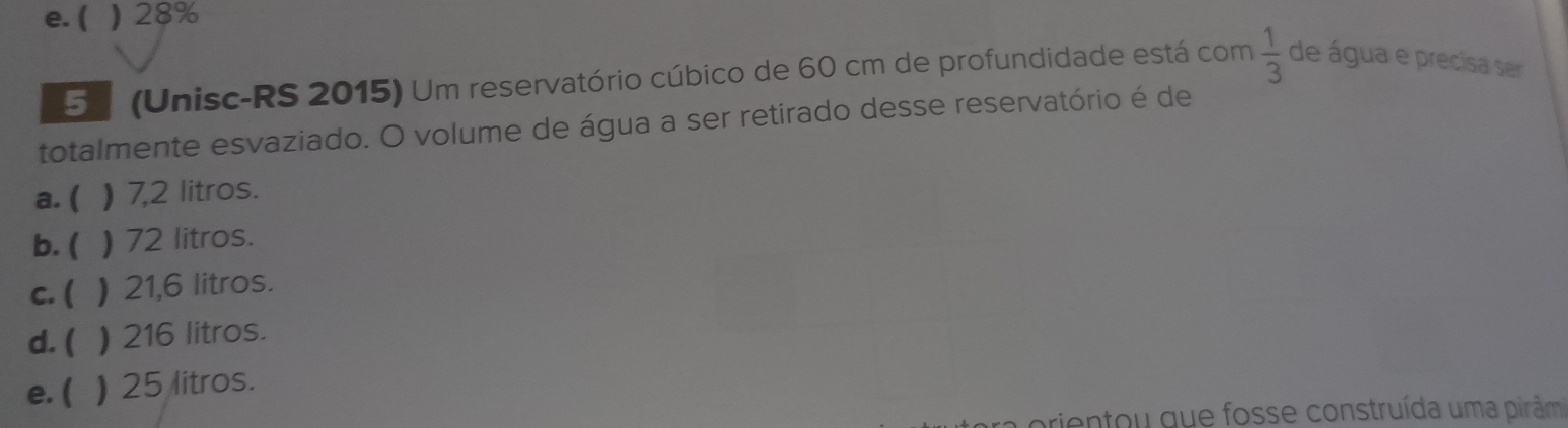 e. ( ) 28%
5 (Unisc-RS 2015) Um reservatório cúbico de 60 cm de profundidade está com  1/3  de água e precisa ser
totalmente esvaziado. O volume de água a ser retirado desse reservatório é de
a. ( ) 7,2 litros.
b. ( ) 72 litros.
c. ( ) 21,6 litros.
d. ( ) 216 litros.
e. ( ) 25 litros.
prientou que fosse construída uma pirâm