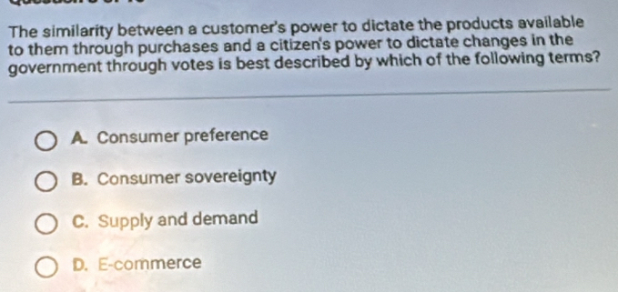 The similarity between a customer's power to dictate the products available
to them through purchases and a citizen's power to dictate changes in the
government through votes is best described by which of the following terms?
A. Consumer preference
B. Consumer sovereignty
C. Supply and demand
D. E-commerce