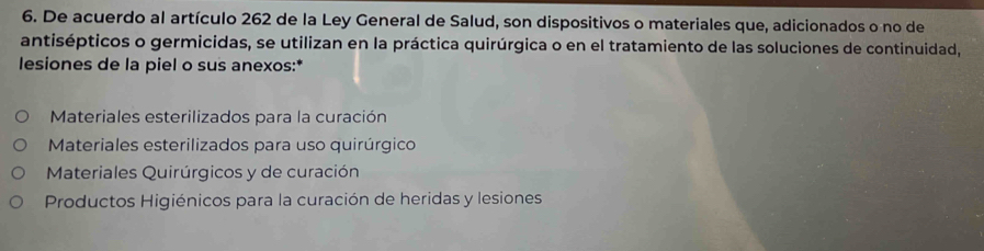 De acuerdo al artículo 262 de la Ley General de Salud, son dispositivos o materiales que, adicionados o no de
antisépticos o germicidas, se utilizan en la práctica quirúrgica o en el tratamiento de las soluciones de continuidad,
lesiones de la piel o sus anexos:*
Materiales esterilizados para la curación
Materiales esterilizados para uso quirúrgico
Materiales Quirúrgicos y de curación
Productos Higiénicos para la curación de heridas y lesiones