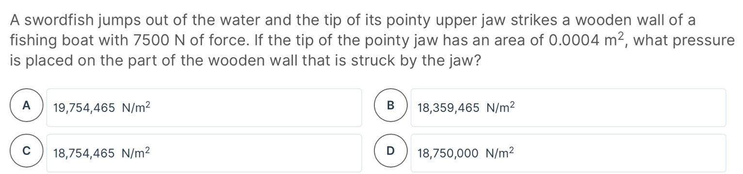 A swordfish jumps out of the water and the tip of its pointy upper jaw strikes a wooden wall of a
fishing boat with 7500 N of force. If the tip of the pointy jaw has an area of 0.0004m^2 , what pressure
is placed on the part of the wooden wall that is struck by the jaw?
A 19,754,465N/m^2
B 18,359,465N/m^2
C 18,754,465N/m^2
D 18,750,000N/m^2