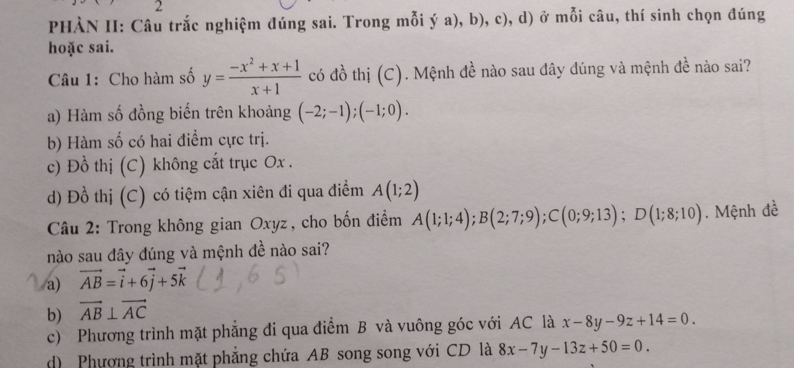 PHÀN II: Câu trắc nghiệm đúng sai. Trong mỗi ý a), b), c), d) ở mỗi câu, thí sinh chọn đúng
hoặc sai.
Câu 1: Cho hàm số y= (-x^2+x+1)/x+1  có đồ thị (C). Mệnh đề nào sau đây đúng và mệnh đề nào sai?
a) Hàm số đồng biến trên khoảng (-2;-1); (-1;0).
b) Hàm số có hai điểm cực trị.
c) Đồ thị (C) không cắt trục Ox.
d) Đồ thị (C) có tiệm cận xiên đi qua điểm A(1;2)
* Câu 2: Trong không gian Oxyz, cho bốn điểm A(1;1;4); B(2;7;9); C(0;9;13); D(1;8;10). Mệnh đề
nào sau đây đúng và mệnh đề nào sai?
a) vector AB=vector i+6vector j+5vector k
b) vector AB⊥ vector AC
c) Phương trình mặt phẳng đi qua điểm B và vuông góc với AC là x-8y-9z+14=0.
d) Phượng trình mặt phẳng chứa AB song song với CD là 8x-7y-13z+50=0.