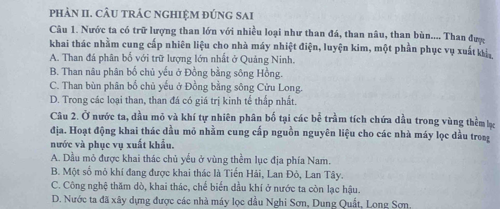 PHÀN II. CÂU TRÁC NGHIỆM ĐÚNG SAI
Câu 1. Nước ta có trữ lượng than lớn với nhiều loại như than đá, than nâu, than bùn.... Than được
khai thác nhằm cung cấp nhiên liệu cho nhà máy nhiệt điện, luyện kim, một phần phục vụ xuất khẩu
A. Than đá phân bố với trữ lượng lớn nhất ở Quảng Ninh.
B. Than nâu phân bố chủ yếu ở Đồng bằng sông Hồng.
C. Than bùn phân bố chủ yếu ở Đồng bằng sông Cửu Long.
D. Trong các loại than, than đá có giá trị kinh tế thấp nhất.
Câu 2. Ở nước ta, dầu mỏ và khí tự nhiên phân bố tại các bể trầm tích chứa dầu trong vùng thềm lục
địa. Hoạt động khai thác dầu mỏ nhằm cung cấp nguồn nguyên liệu cho các nhà máy lọc dầu trong
nước và phục vụ xuất khẩu.
A. Dầu mỏ được khai thác chủ yếu ở vùng thềm lục địa phía Nam.
B. Một số mỏ khí đang được khai thác là Tiến Hải, Lan Đỏ, Lan Tây.
C. Công nghệ thăm dò, khai thác, chế biến dầu khí ở nước ta còn lạc hậu.
D. Nước ta đã xây dựng được các nhà máy lọc dầu Nghi Sơn, Dung Quất, Long Sơn.