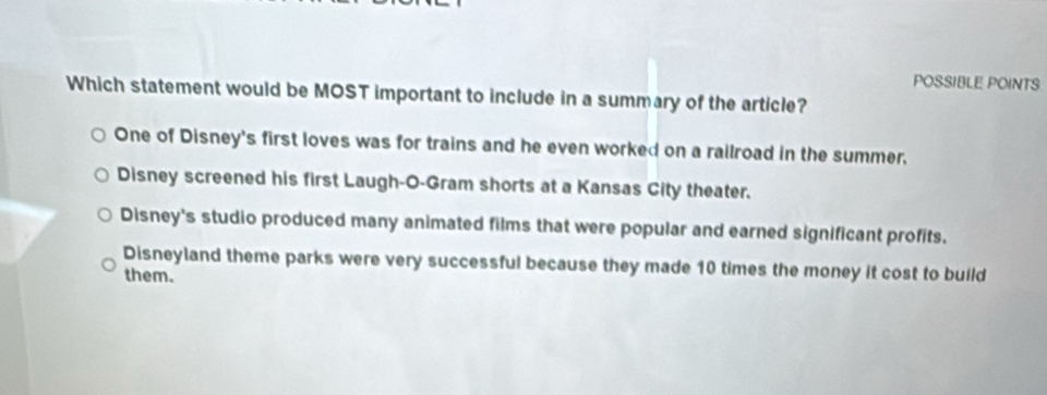 POSSIBLE POINTS
Which statement would be MOST important to include in a summary of the article?
One of Disney's first loves was for trains and he even worked on a railroad in the summer,
Disney screened his first Laugh-O-Gram shorts at a Kansas City theater.
Disney's studio produced many animated films that were popular and earned significant profits.
Disneyland theme parks were very successful because they made 10 times the money it cost to build
them.