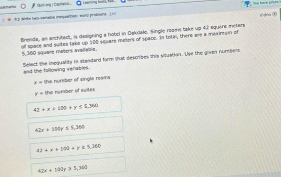 ookmarks Quill.ong | Capitallizi... Leaming toois, 144.
9.5 Write two-varlable inequalities: word problems ZAY You have prizes t
Video ®
Brenda, an architect, is designing a hotel in Oakdale. Single rooms take up 42 square meters
of space and suites take up 100 square meters of space. In total, there are a maximum of
5,360 square meters available.
Select the inequality in standard form that describes this situation. Use the given numbers
and the following variables.
x= the number of single rooms
y= the number of suites
42+x+100+y≤ 5,360
42x+100y≤ 5,360
42+x+100+y≥ 5,360
42x+100y≥ 5,360