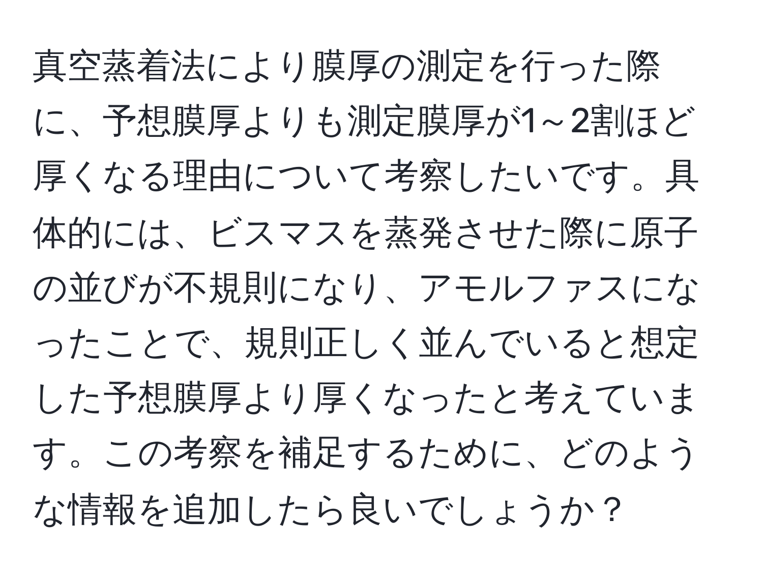 真空蒸着法により膜厚の測定を行った際に、予想膜厚よりも測定膜厚が1～2割ほど厚くなる理由について考察したいです。具体的には、ビスマスを蒸発させた際に原子の並びが不規則になり、アモルファスになったことで、規則正しく並んでいると想定した予想膜厚より厚くなったと考えています。この考察を補足するために、どのような情報を追加したら良いでしょうか？