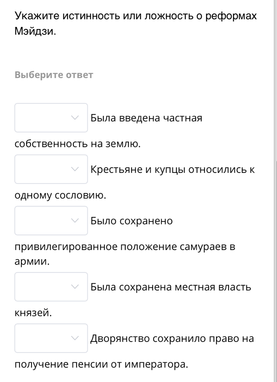 Уκажите истинность или ложность о реформах 
Мэйдзи. 
Выберите ответ 
Βыела введена частная 
собственность на землю. 
Крестьяне и куπцы относились к 
одному сословИю. 
Было сохранено 
лривилегированное положение самураев в 
армии. 
Была сохранена местная власть 
Khязей. 
Дворянство сохранило πраво на 
получение ленсии от имлератора.