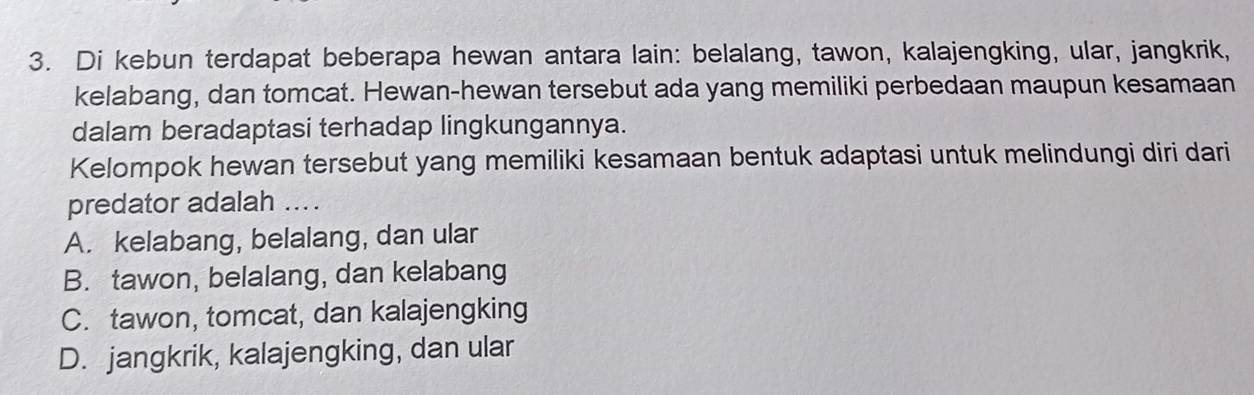 Di kebun terdapat beberapa hewan antara lain: belalang, tawon, kalajengking, ular, jangkrik,
kelabang, dan tomcat. Hewan-hewan tersebut ada yang memiliki perbedaan maupun kesamaan
dalam beradaptasi terhadap lingkungannya.
Kelompok hewan tersebut yang memiliki kesamaan bentuk adaptasi untuk melindungi diri dari
predator adalah ....
A. kelabang, belalang, dan ular
B. tawon, belalang, dan kelabang
C. tawon, tomcat, dan kalajengking
D. jangkrik, kalajengking, dan ular