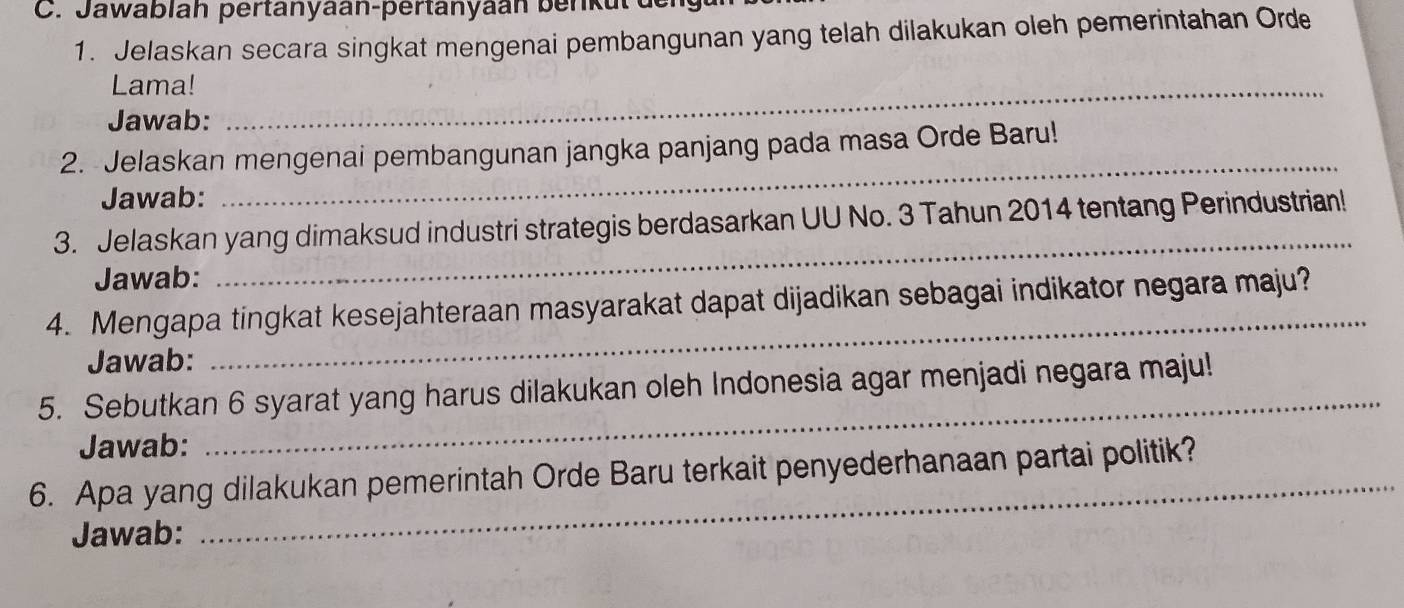 Jawablah pertanyaan-pertanyaán benkul de 
1. Jelaskan secara singkat mengenai pembangunan yang telah dilakukan oleh pemerintahan Orde 
Lama!_ 
Jawab: 
_ 
2. Jelaskan mengenai pembangunan jangka panjang pada masa Orde Baru! 
Jawab: 
_ 
3. Jelaskan yang dimaksud industri strategis berdasarkan UU No. 3 Tahun 2014 tentang Perindustrian! 
Jawab: 
_ 
4. Mengapa tingkat kesejahteraan masyarakat dapat dijadikan sebagai indikator negara maju? 
Jawab: 
5. Sebutkan 6 syarat yang harus dilakukan oleh Indonesia agar menjadi negara maju! 
Jawab: 
_ 
6. Apa yang dilakukan pemerintah Orde Baru terkait penyederhanaan partai politik? 
Jawab: 
_