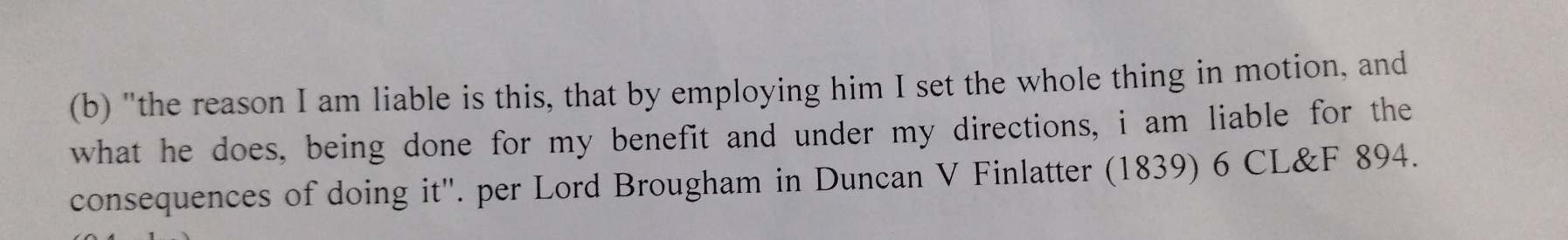 "the reason I am liable is this, that by employing him I set the whole thing in motion, and 
what he does, being done for my benefit and under my directions, i am liable for the 
consequences of doing it''. per Lord Brougham in Duncan V Finlatter (1839) 6 CL&F 894.