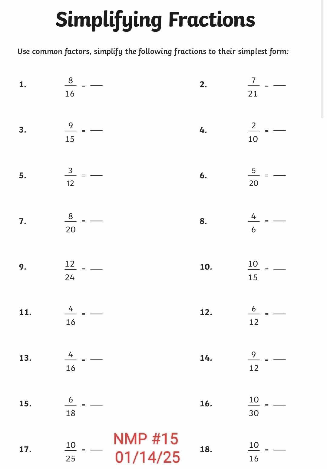 Simplifying Fractions 
Use common factors, simplify the following fractions to their simplest form: 
1. 
_  8/16 =
2.
 7/21 = - _ 
3. 
_  9/15 =
4.
 2/10 = _ 
5. 
_  3/12 =
6.
 5/20 = _ 
7. 
_  8/20 =
8.
 4/6 = _
 12/24 =
9. _10.
 10/15 = _ 
11.  4/16 = _12.
 6/12 = _ 
13.  4/16 = _14.
 9/12 = frac 
15.  6/18 = _16. 
_  10/30 =
NMP #15 
17.  10/25 = frac  01/14/25 
18. 
_  10/16 =