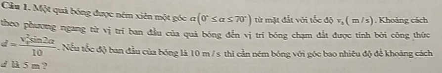 Cầu 1. Một quả bóng được ném xiên một góc ở Q (0°≤ alpha ≤ 70°) từ mặt đắt với tốc độ v_0(m/s). Khoảng cách 
theo phương ngang từ vị trí ban đầu của quả bóng đến vị trí bóng chạm đắt được tính bởi công thức
d=frac (v_o)^2sin 2alpha 10. Nếu tốc độ ban đầu của bóng là 10 m / s thì cần ném bóng với góc bao nhiêu độ để khoảng cách 
d là 5 m ?