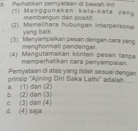 Perhatikan pernyataan di bawah ini!
(1) Menggunakan kata-kata yang
membangun dan positif.
(2) Memelihara hubungan interpersonal
yang baik.
(3) Menyampaikan pesan dengan cara yang
menghormati pendengar.
(4) Mengutamakan konten pesan tanpa
memperhatikan cara penyampaian.
Pernyataan di atas yang tidak sesuai dengan
prinsip “Ajining Diri Saka Lathi” adalah ....
a. (1) dan (2)
b. (2) dan (3)
c. (3) dan (4)
d. (4) saja