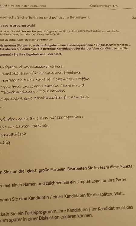 Modul 1: Politik in der Demokratie Kopiervorlage 17a 
esellschaftliche Teilhabe und politische Beteiligung 2ª 
assensprecherwahl 
zt haben Sie viel über Wahlen gelernt. Organisieren Sie nun Ihre eigene Wahl im Kurs und wählen Sie 
en Klassensprecher oder eine Klässensprecherin. 
hen Sie dabei nach folgenden Schritten vor: 
Diskutieren Sie zuerst, welche Aufgaben eine Klassensprecherin / ein Klassensprecher hat. 
Diskutieren Sie dann, wie die perfekte Kandidatin oder der perfekte Kandidat sein sollte. 
ammeln Sie Ihre Ergebnisse an der Tafel. 
Aufgaben eines Klassensprechers: 
Kontaktperson für Sorgen und Probleme 
repräsentiert den Kurs bei Festen oder Treffen 
Vermittler zwischen Lehrerin / Lehrer und 
Teilnehmerinnen / Teilnehmern 
organisiert eine Abschlussfeier für den Kurs 
inforderungen an einen Klassensprecher: 
gut vor Leuten sprechen 
ympathisch 
uhig 
in Sie nun drei gleich große Parteien. Bearbeiten Sie im Team diese Punkte: 
en Sie einen Namen und zeichnen Sie ein simples Logo für Ihre Partei. 
immen Sie eine Kandidatin / einen Kandidaten für die spätere Wahl. 
ckeln Sie ein Parteiprogramm. Ihre Kandidatin / Ihr Kandidat muss das 
mm später in einer Diskussion erklären können.