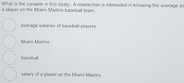 What is the variable in this study:: A researcher is interested in knowing the average s
a player on the Miami Marlins baseball team.
average salaries of baseball players
Miami Marlins
baseball
salary of a player on the Miami Marlins