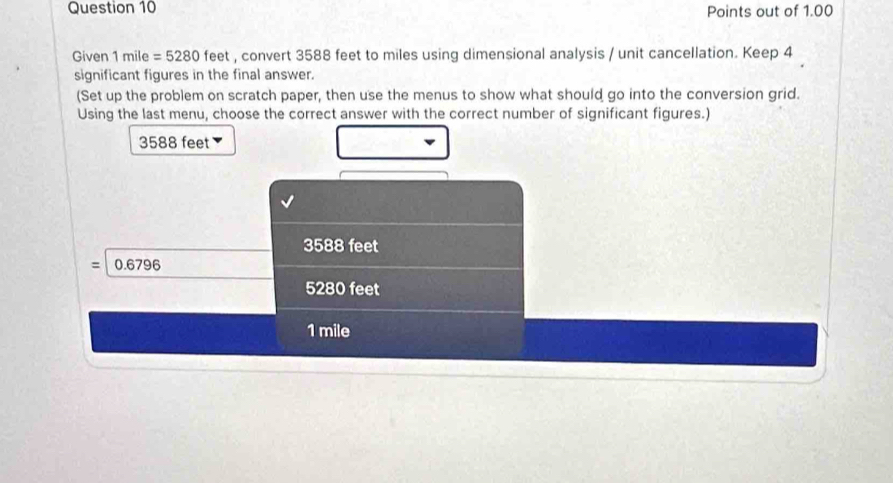 Points out of 1.00
Given 1mile=5280 feet , convert 3588 feet to miles using dimensional analysis / unit cancellation. Keep 4
significant figures in the final answer.
(Set up the problem on scratch paper, then use the menus to show what should go into the conversion grid.
Using the last menu, choose the correct answer with the correct number of significant figures.)
3588 feet
3588 feet
: 0.67 96
5280 feet
1 mile